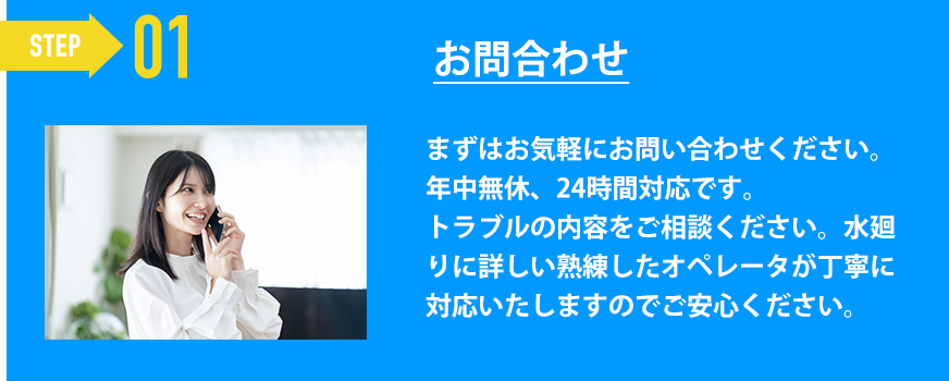 お問合わせ「まずはお気軽にお問い合わせください。
年中無休、24時間対応です。
トラブルの内容をご相談ください。水廻りに詳しい熟練したオペレータが丁寧に対応いたしますのでご安心ください。」