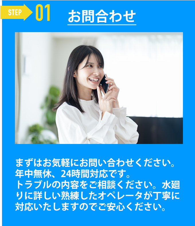 お問合わせ「まずはお気軽にお問い合わせください。
年中無休、24時間対応です。
トラブルの内容をご相談ください。水廻りに詳しい熟練したオペレータが丁寧に対応いたしますのでご安心ください。」