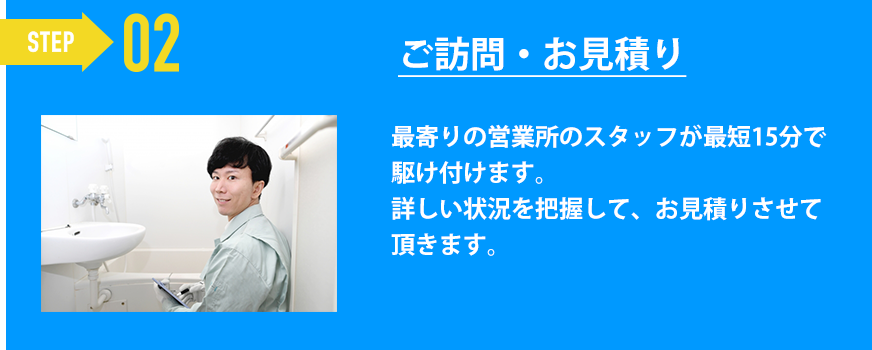 ご訪問・お見積り「最寄りの営業所のスタッフが最短15分で駆け付けます。
詳しい状況を把握して、お見積りさせて頂きます。」
