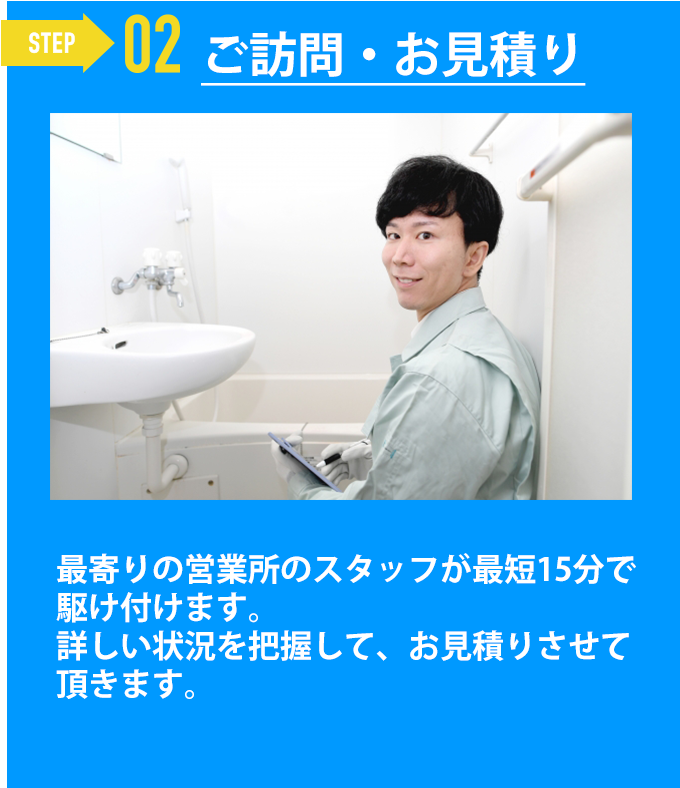 ご訪問・お見積り「最寄りの営業所のスタッフが最短15分で駆け付けます。
詳しい状況を把握して、お見積りさせて頂きます。」