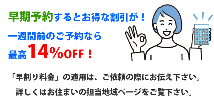 早期予約するとお得な割引が！
一週間前のご予約なら
最高14％OFF！「早割り料金」の適用は、ご依頼の際にお伝え下さい。
詳しくはお住まいの担当地域ページをご覧下さい。