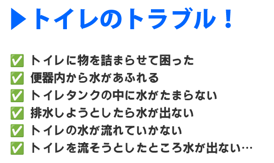 トイレに物を詰まらせて困った、
便器内から水があふれる、
トイレタンクの中に水がたまらない、
排水しようとしたら水が出ない、
トイレの水が流れていかない、
トイレを流そうとしたところ水が出ない…
