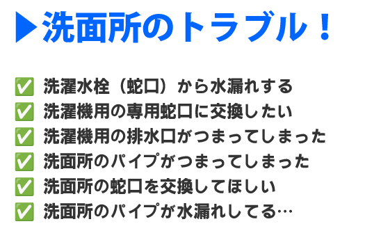 洗濯水栓（蛇口）から水漏れする、
洗濯機用の専用蛇口に交換したい、
洗濯機用の排水口がつまってしまった、
洗面所のパイプがつまってしまった、
洗面所の蛇口を交換してほしい、
洗面所のパイプが水漏れしてる…